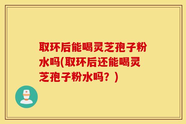 取环后能喝灵芝孢子粉水吗(取环后还能喝灵芝孢子粉水吗？)