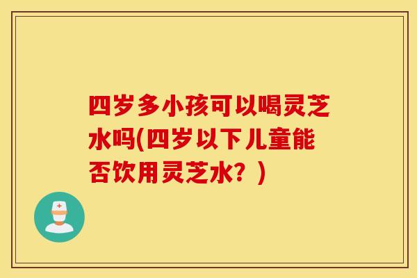 四岁多小孩可以喝灵芝水吗(四岁以下儿童能否饮用灵芝水？)