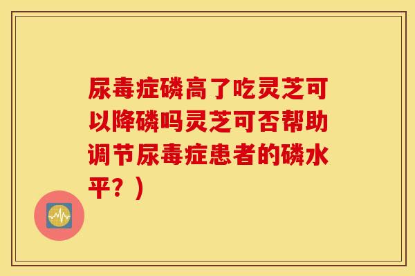 尿毒症磷高了吃灵芝可以降磷吗灵芝可否帮助调节尿毒症患者的磷水平？)