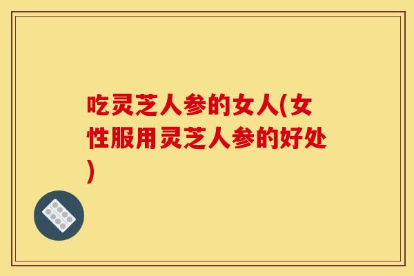 吃灵芝人参的女人(女性服用灵芝人参的好处)