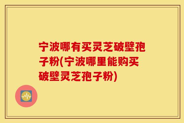 宁波哪有买灵芝破壁孢子粉(宁波哪里能购买破壁灵芝孢子粉)