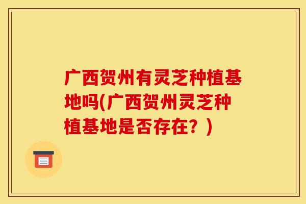 广西贺州有灵芝种植基地吗(广西贺州灵芝种植基地是否存在？)