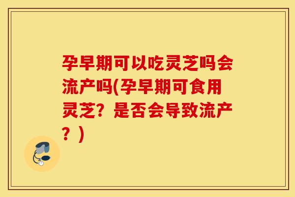 孕早期可以吃灵芝吗会流产吗(孕早期可食用灵芝？是否会导致流产？)