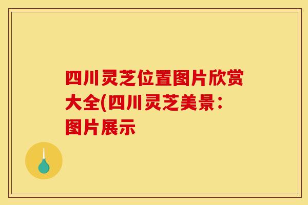 四川灵芝位置图片欣赏大全(四川灵芝美景：图片展示