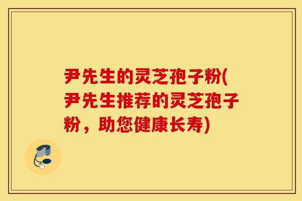 尹先生的灵芝孢子粉(尹先生推荐的灵芝孢子粉，助您健康长寿)