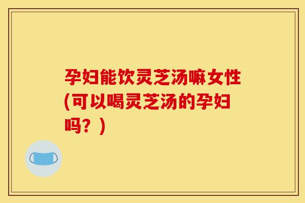 孕妇能饮灵芝汤嘛女性(可以喝灵芝汤的孕妇吗？)