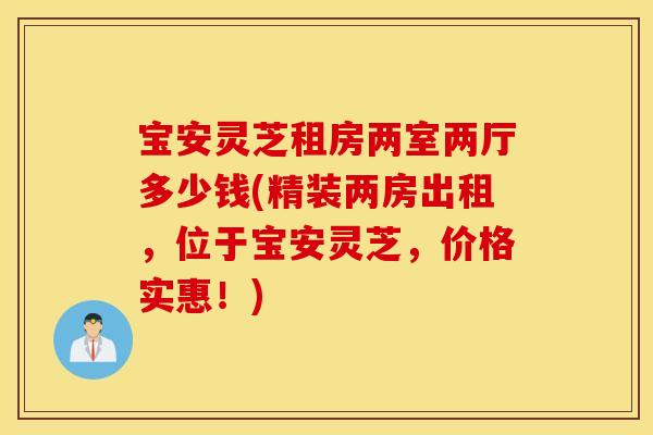 宝安灵芝租房两室两厅多少钱(精装两房出租，位于宝安灵芝，价格实惠！)