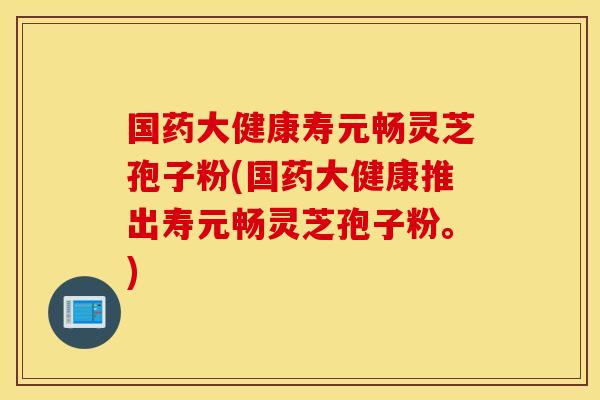 国药大健康寿元畅灵芝孢子粉(国药大健康推出寿元畅灵芝孢子粉。)