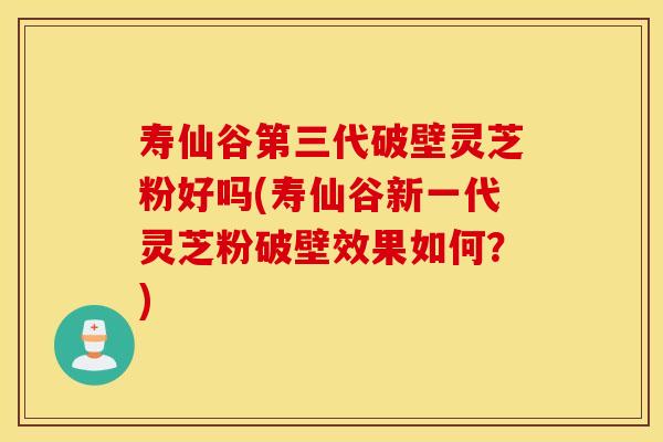 寿仙谷第三代破壁灵芝粉好吗(寿仙谷新一代灵芝粉破壁效果如何？)