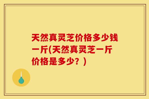 天然真灵芝价格多少钱一斤(天然真灵芝一斤价格是多少？)