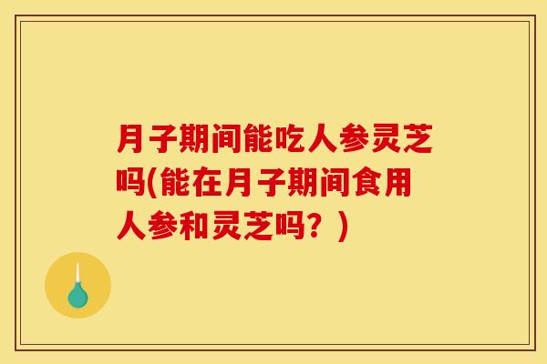 月子期间能吃人参灵芝吗(能在月子期间食用人参和灵芝吗？)
