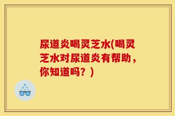 尿道炎喝灵芝水(喝灵芝水对尿道炎有帮助，你知道吗？)