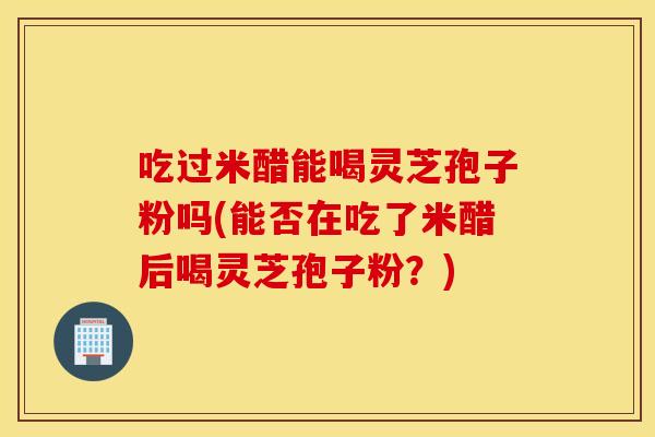 吃过米醋能喝灵芝孢子粉吗(能否在吃了米醋后喝灵芝孢子粉？)