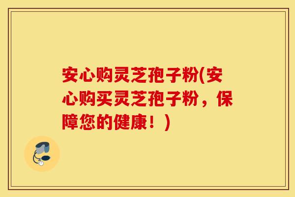 安心购灵芝孢子粉(安心购买灵芝孢子粉，保障您的健康！)