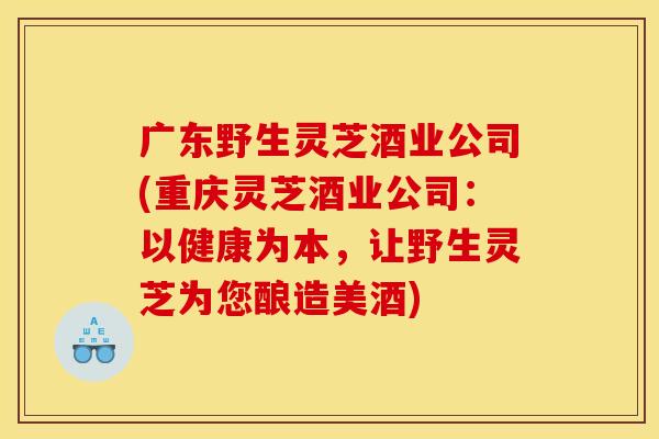 广东野生灵芝酒业公司(重庆灵芝酒业公司：以健康为本，让野生灵芝为您酿造美酒)