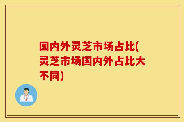 国内外灵芝市场占比(灵芝市场国内外占比大不同)