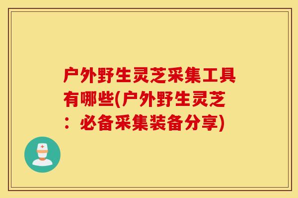户外野生灵芝采集工具有哪些(户外野生灵芝：必备采集装备分享)