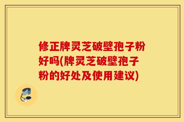 修正牌灵芝破壁孢子粉好吗(牌灵芝破壁孢子粉的好处及使用建议)