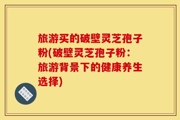 旅游买的破壁灵芝孢子粉(破壁灵芝孢子粉：旅游背景下的健康养生选择)