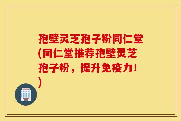 孢壁灵芝孢子粉同仁堂(同仁堂推荐孢壁灵芝孢子粉，提升免疫力！)