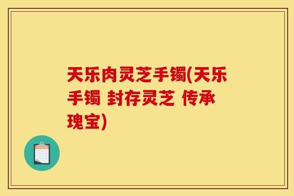 天乐肉灵芝手镯(天乐手镯 封存灵芝 传承瑰宝)