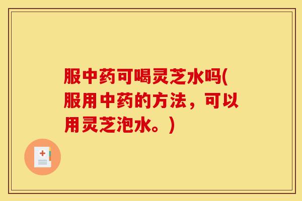 服中药可喝灵芝水吗(服用中药的方法，可以用灵芝泡水。)