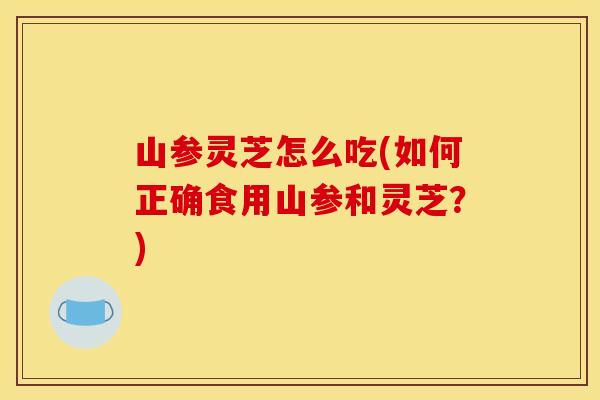 山参灵芝怎么吃(如何正确食用山参和灵芝？)