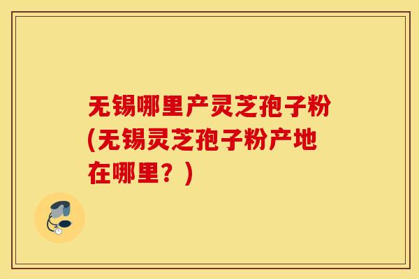 无锡哪里产灵芝孢子粉(无锡灵芝孢子粉产地在哪里？)