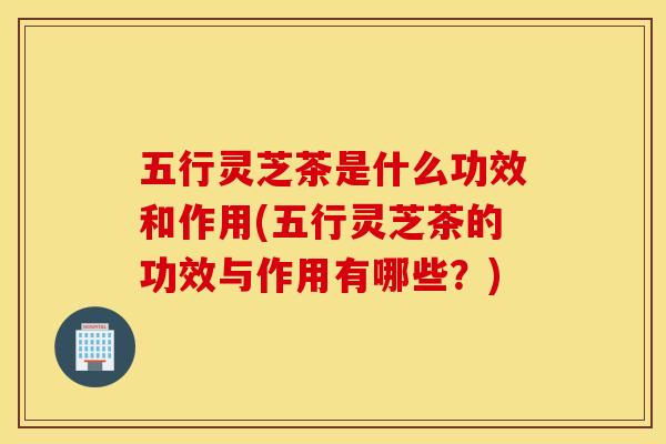 五行灵芝茶是什么功效和作用(五行灵芝茶的功效与作用有哪些？)