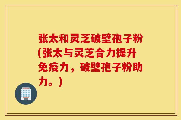 张太和灵芝破壁孢子粉(张太与灵芝合力提升免疫力，破壁孢子粉助力。)