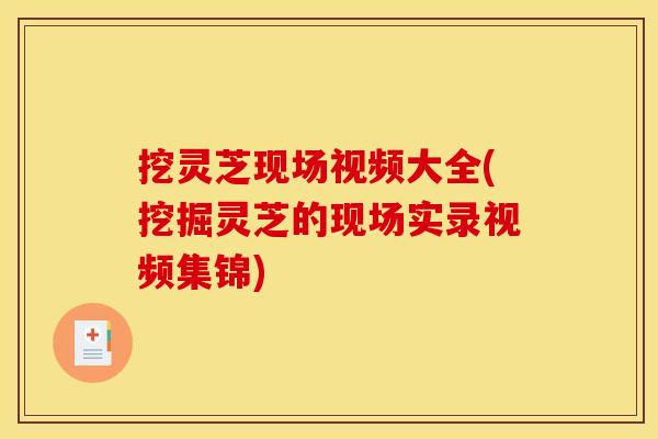 挖灵芝现场视频大全(挖掘灵芝的现场实录视频集锦)