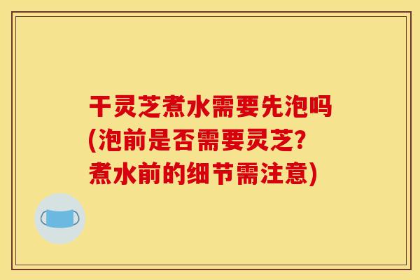 干灵芝煮水需要先泡吗(泡前是否需要灵芝？煮水前的细节需注意)