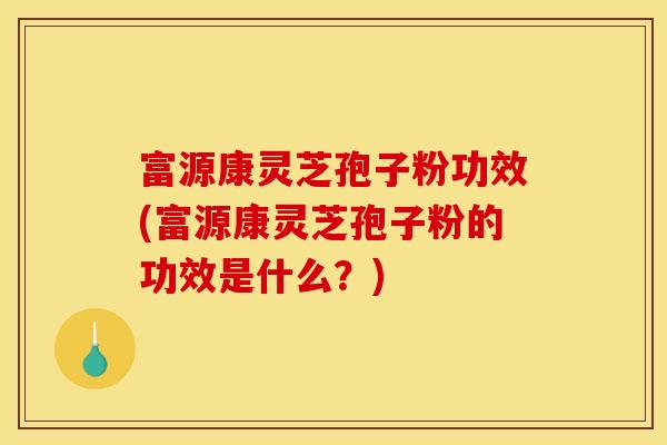 富源康灵芝孢子粉功效(富源康灵芝孢子粉的功效是什么？)