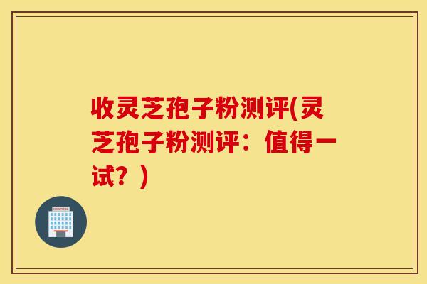 收灵芝孢子粉测评(灵芝孢子粉测评：值得一试？)