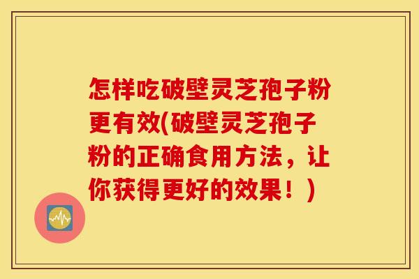 怎样吃破壁灵芝孢子粉更有效(破壁灵芝孢子粉的正确食用方法，让你获得更好的效果！)