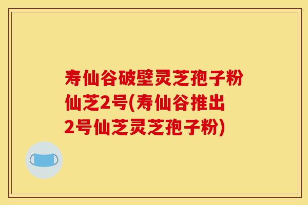 寿仙谷破壁灵芝孢子粉仙芝2号(寿仙谷推出2号仙芝灵芝孢子粉)