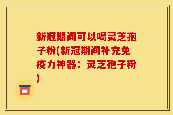 新冠期间可以喝灵芝孢子粉(新冠期间补充免疫力神器：灵芝孢子粉)