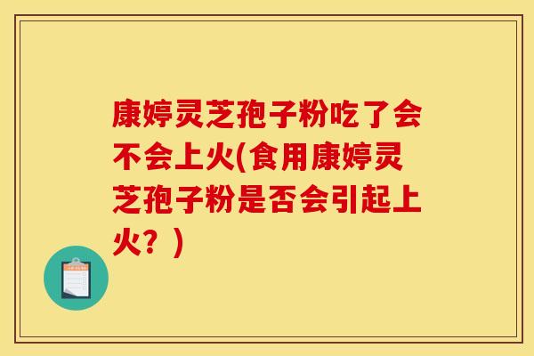 康婷灵芝孢子粉吃了会不会上火(食用康婷灵芝孢子粉是否会引起上火？)