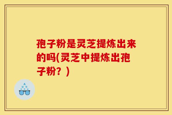 孢子粉是灵芝提炼出来的吗(灵芝中提炼出孢子粉？)
