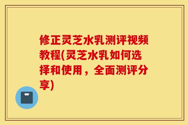 修正灵芝水乳测评视频教程(灵芝水乳如何选择和使用，全面测评分享)