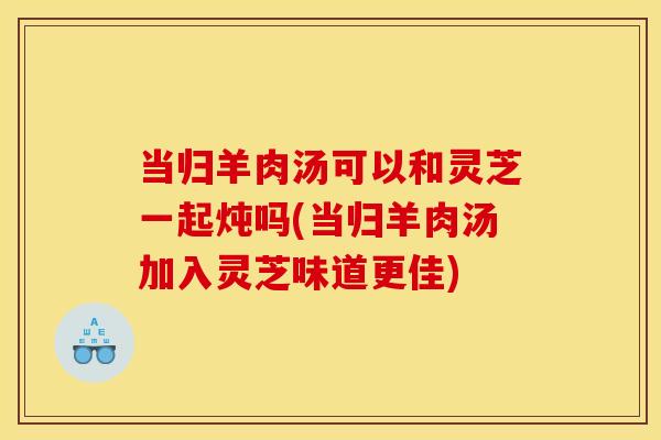 当归羊肉汤可以和灵芝一起炖吗(当归羊肉汤加入灵芝味道更佳)