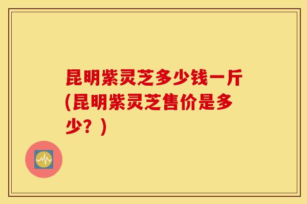 昆明紫灵芝多少钱一斤(昆明紫灵芝售价是多少？)