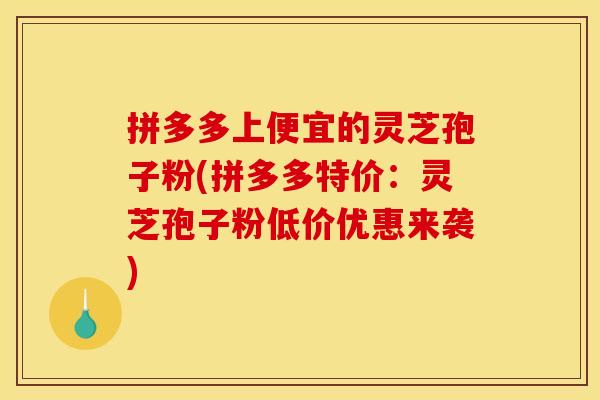拼多多上便宜的灵芝孢子粉(拼多多特价：灵芝孢子粉低价优惠来袭)