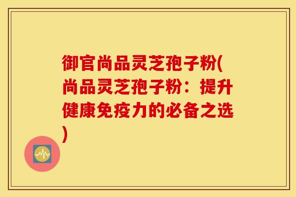 御官尚品灵芝孢子粉(尚品灵芝孢子粉：提升健康免疫力的必备之选)