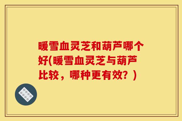 暖雪血灵芝和葫芦哪个好(暖雪血灵芝与葫芦比较，哪种更有效？)