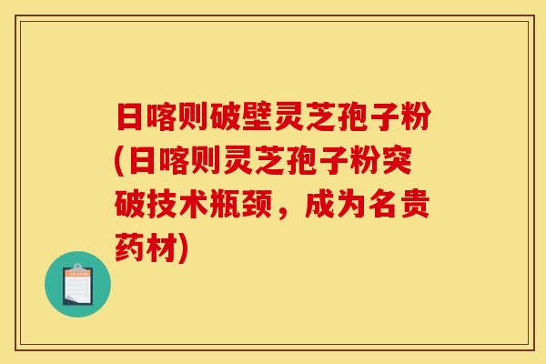 日喀则破壁灵芝孢子粉(日喀则灵芝孢子粉突破技术瓶颈，成为名贵药材)