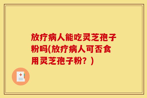 放疗病人能吃灵芝孢子粉吗(放疗病人可否食用灵芝孢子粉？)