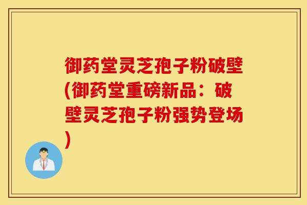 御药堂灵芝孢子粉破壁(御药堂重磅新品：破壁灵芝孢子粉强势登场)