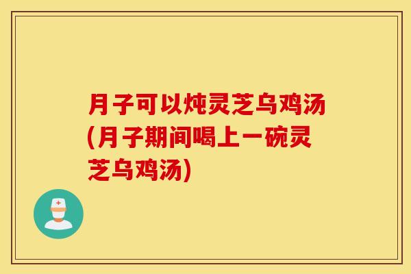 月子可以炖灵芝乌鸡汤(月子期间喝上一碗灵芝乌鸡汤)