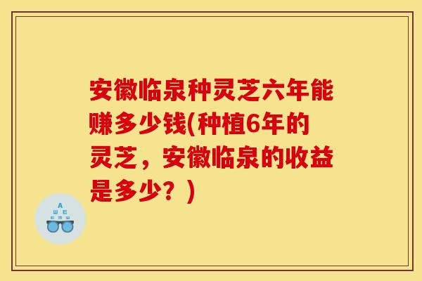 安徽临泉种灵芝六年能赚多少钱(种植6年的灵芝，安徽临泉的收益是多少？)